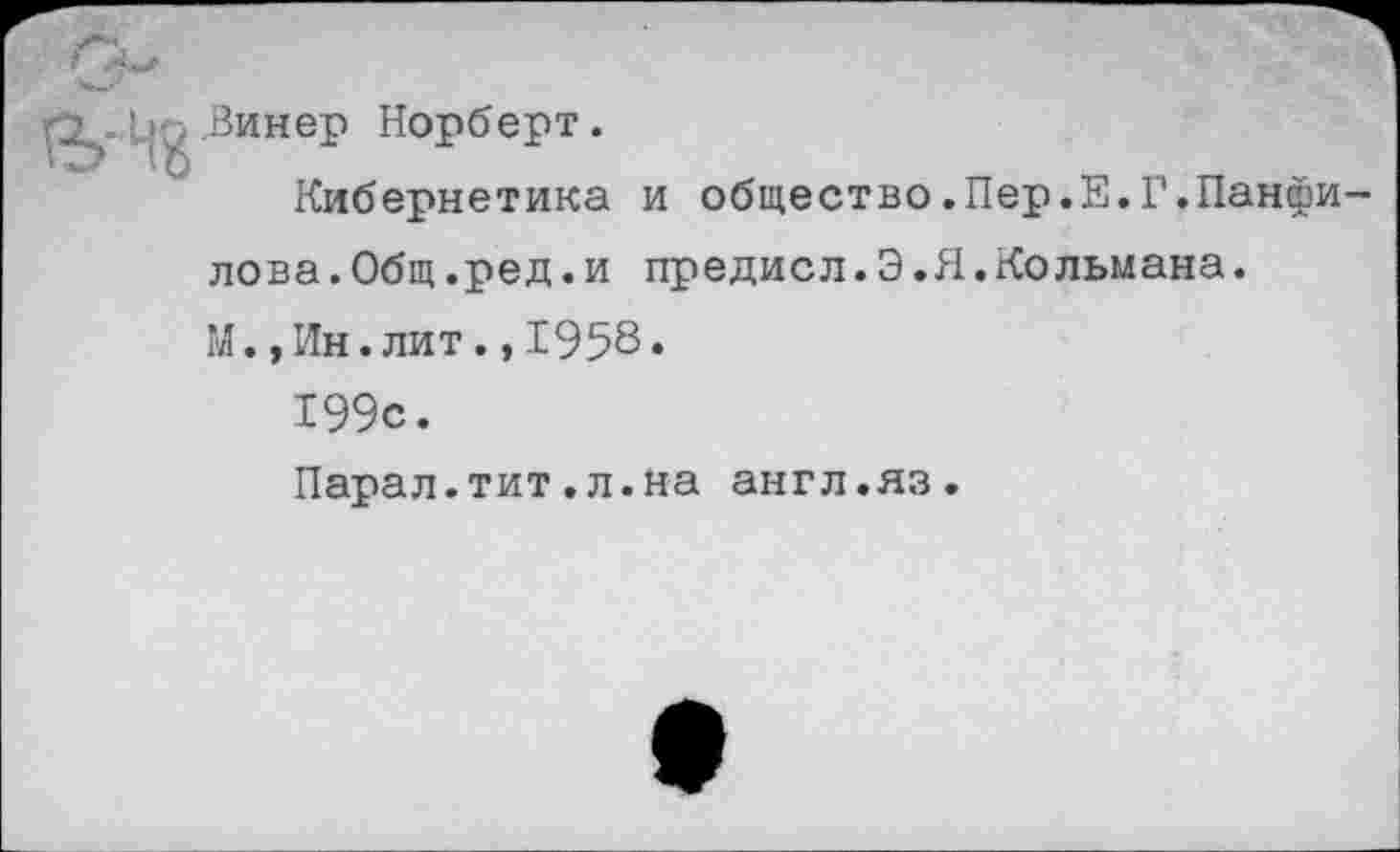 ﻿Винер Норберт.
Кибернетика и общество.Пер.Е.Г.Панфилова. Общ. ре д. и предисл.Э.Я.Кольмана.
М.,Ин.лит.,1958«
199с.
Парал.тит.л.на англ.яз.